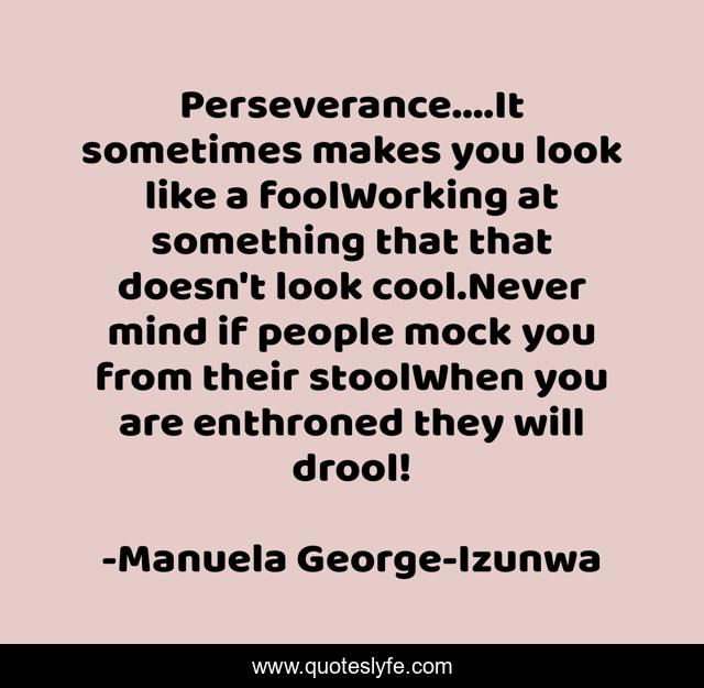 Perseverance....It sometimes makes you look like a foolWorking at something that that doesn't look cool.Never mind if people mock you from their stoolWhen you are enthroned they will drool!