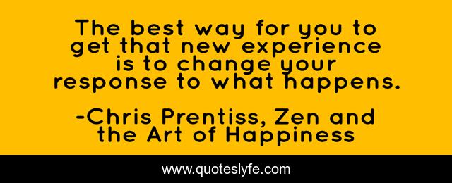 The best way for you to get that new experience is to change your response to what happens.