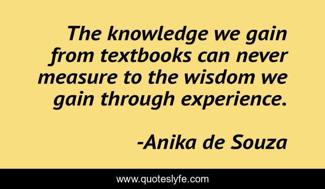 The knowledge we gain from textbooks can never measure to the wisdom we gain through experience.