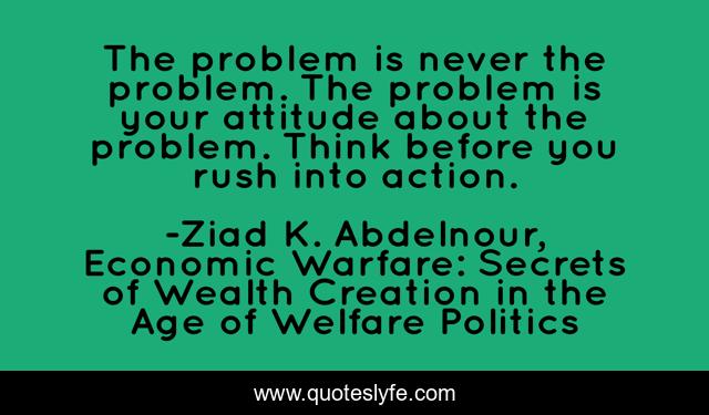 The problem is never the problem. The problem is your attitude about the problem. Think before you rush into action.