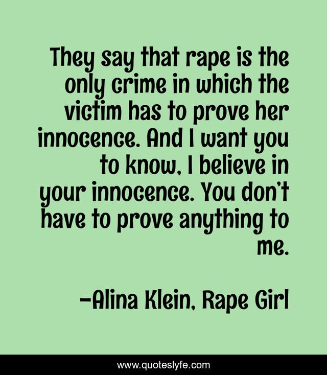 They say that rape is the only crime in which the victim has to prove her innocence. And I want you to know, I believe in your innocence. You don’t have to prove anything to me.