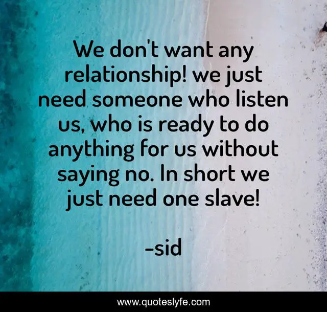 We don't want any relationship! we just need someone who listen us, who is ready to do anything for us without saying no. In short we just need one slave!