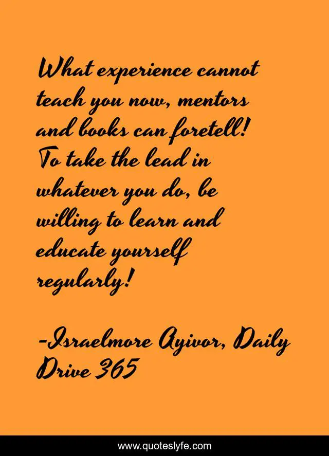 What experience cannot teach you now, mentors and books can foretell! To take the lead in whatever you do, be willing to learn and educate yourself regularly!