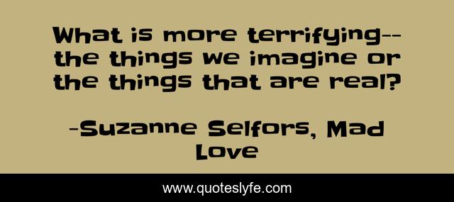 What is more terrifying-- the things we imagine or the things that are real?