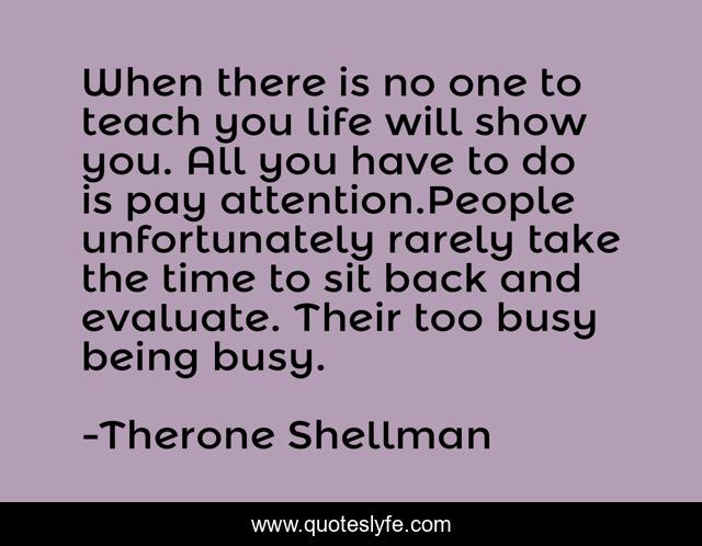 When there is no one to teach you life will show you. All you have to do is pay attention.People unfortunately rarely take the time to sit back and evaluate. Their too busy being busy.