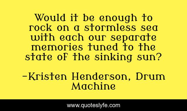 Would it be enough to rock on a stormless sea with each our separate memories tuned to the state of the sinking sun?