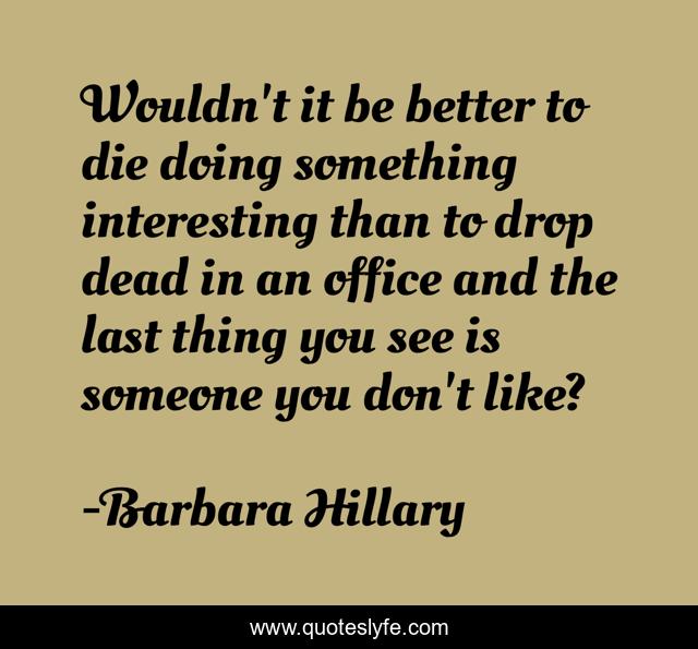 Wouldn't it be better to die doing something interesting than to drop dead in an office and the last thing you see is someone you don't like?