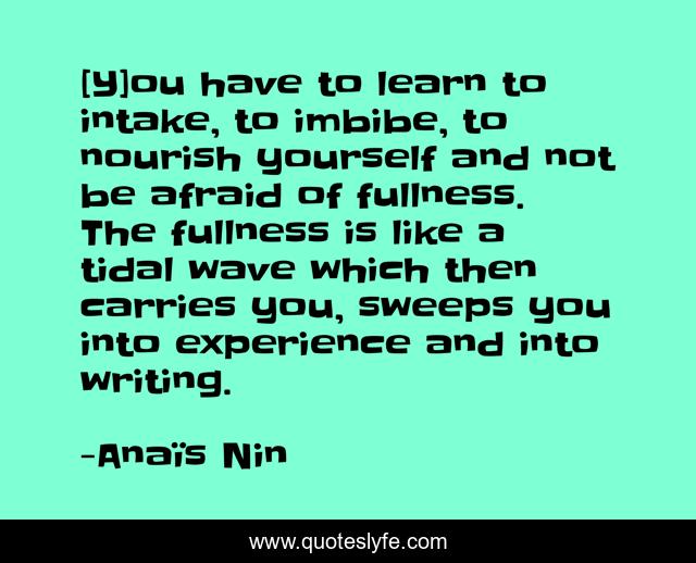[Y]ou have to learn to intake, to imbibe, to nourish yourself and not be afraid of fullness. The fullness is like a tidal wave which then carries you, sweeps you into experience and into writing.