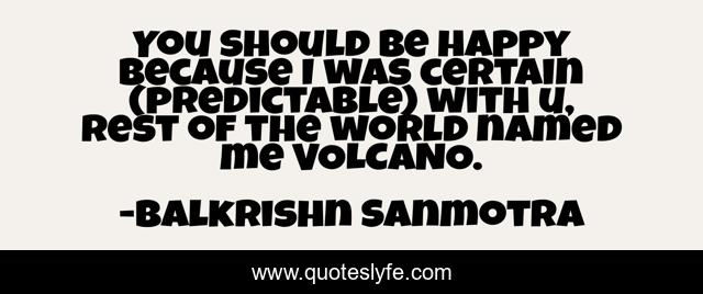 You should be happy because I was certain (predictable) with u, rest of the world named me VOLCANO.