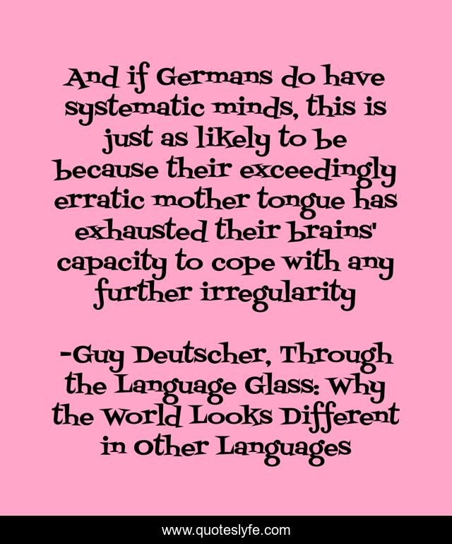 And if Germans do have systematic minds, this is just as likely to be because their exceedingly erratic mother tongue has exhausted their brains' capacity to cope with any further irregularity