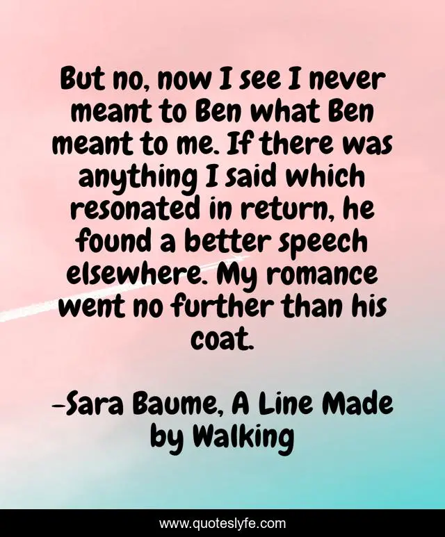 But no, now I see I never meant to Ben what Ben meant to me. If there was anything I said which resonated in return, he found a better speech elsewhere. My romance went no further than his coat.