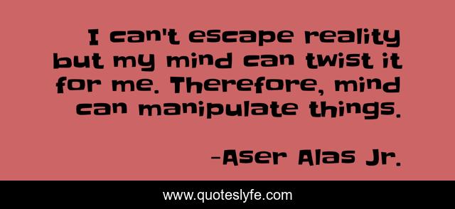 I can't escape reality but my mind can twist it for me. Therefore, mind can manipulate things.