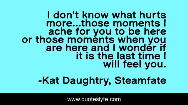 I don't know what hurts more...those moments I ache for you to be here or those moments when you are here and I wonder if it is the last time I will feel you.