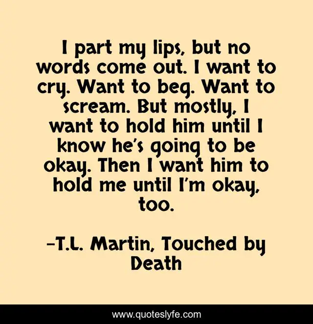 I part my lips, but no words come out. I want to cry. Want to beg. Want to scream. But mostly, I want to hold him until I know he’s going to be okay. Then I want him to hold me until I’m okay, too.