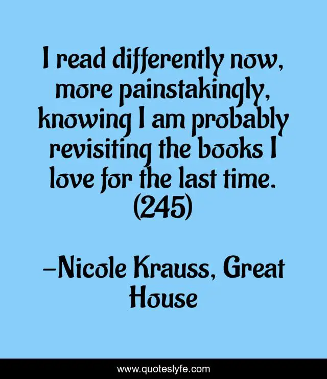 I read differently now, more painstakingly, knowing I am probably revisiting the books I love for the last time. (245)