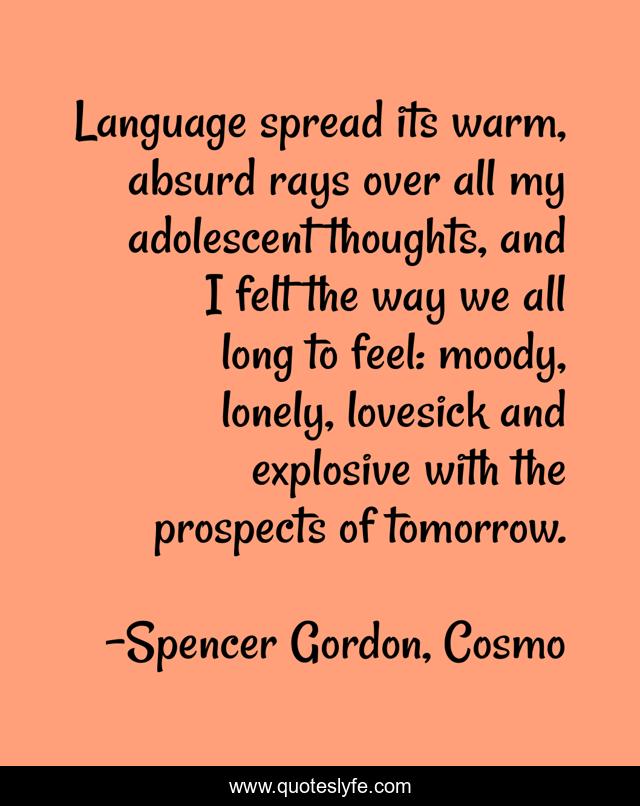 Language spread its warm, absurd rays over all my adolescent thoughts, and I felt the way we all long to feel: moody, lonely, lovesick and explosive with the prospects of tomorrow.