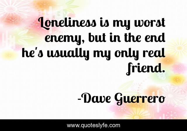 Loneliness is my worst enemy, but in the end he's usually my only real friend.