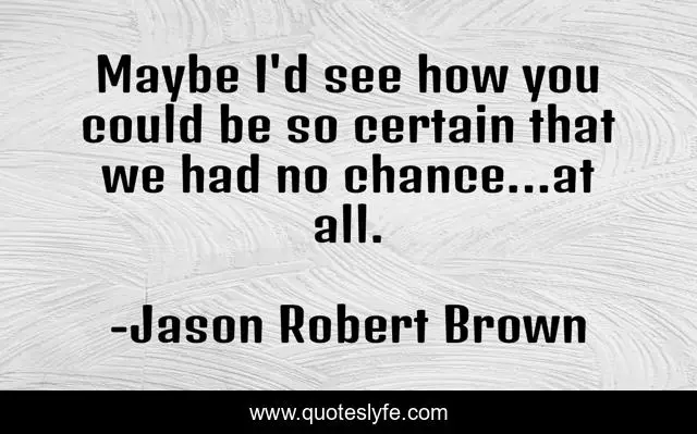 Maybe I'd see how you could be so certain that we had no chance...at all.