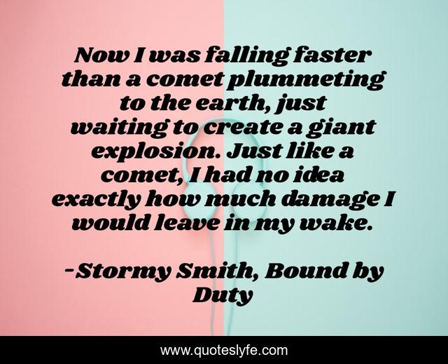 Now I was falling faster than a comet plummeting to the earth, just waiting to create a giant explosion. Just like a comet, I had no idea exactly how much damage I would leave in my wake.