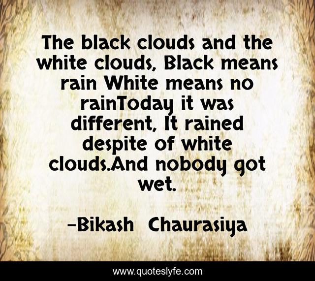 The black clouds and the white clouds, Black means rain White means no rainToday it was different, It rained despite of white clouds.And nobody got wet.