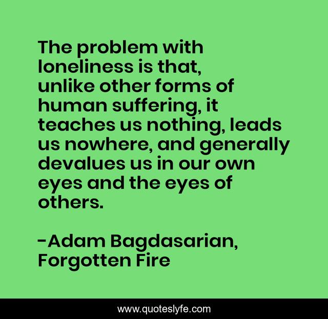 The problem with loneliness is that, unlike other forms of human suffering, it teaches us nothing, leads us nowhere, and generally devalues us in our own eyes and the eyes of others.