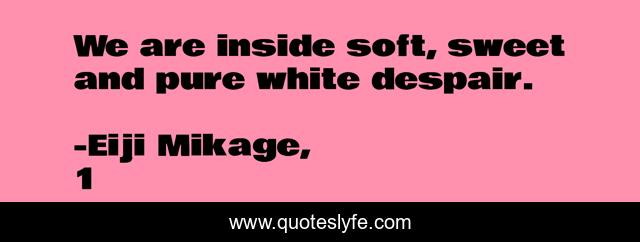 We are inside soft, sweet and pure white despair.