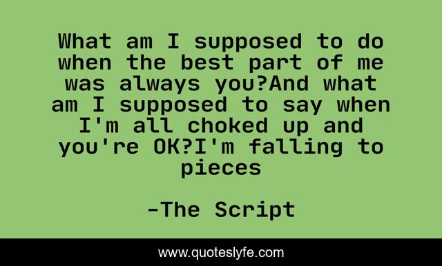 What am I supposed to do when the best part of me was always you?And what am I supposed to say when I'm all choked up and you're OK?I'm falling to pieces