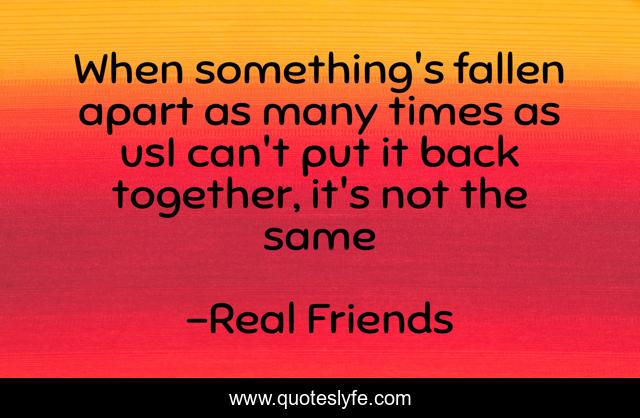 When something's fallen apart as many times as usI can't put it back together, it's not the same