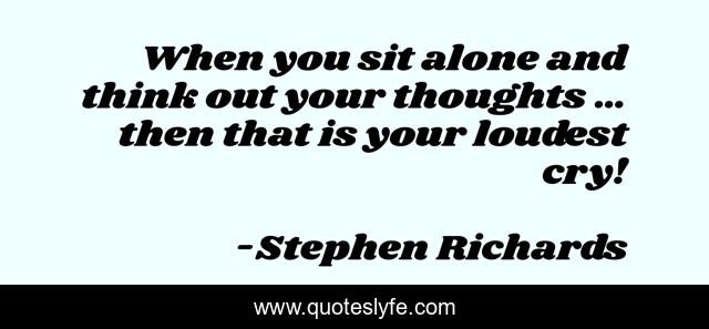 When you sit alone and think out your thoughts … then that is your loudest cry!