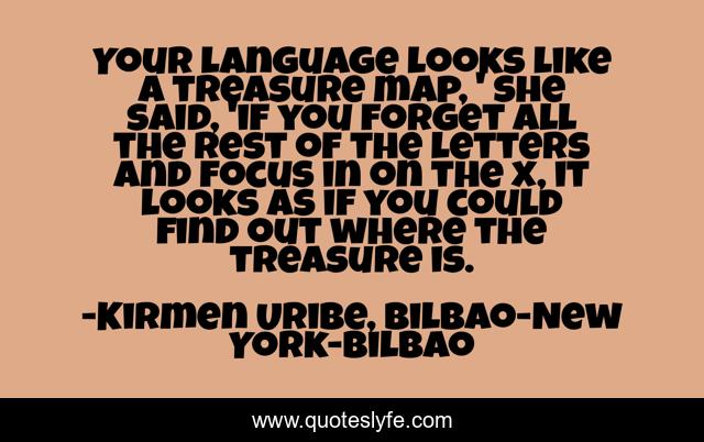 Your language looks like a treasure map, ' she said, 'if you forget all the rest of the letters and focus in on the x, it looks as if you could find out where the treasure is.