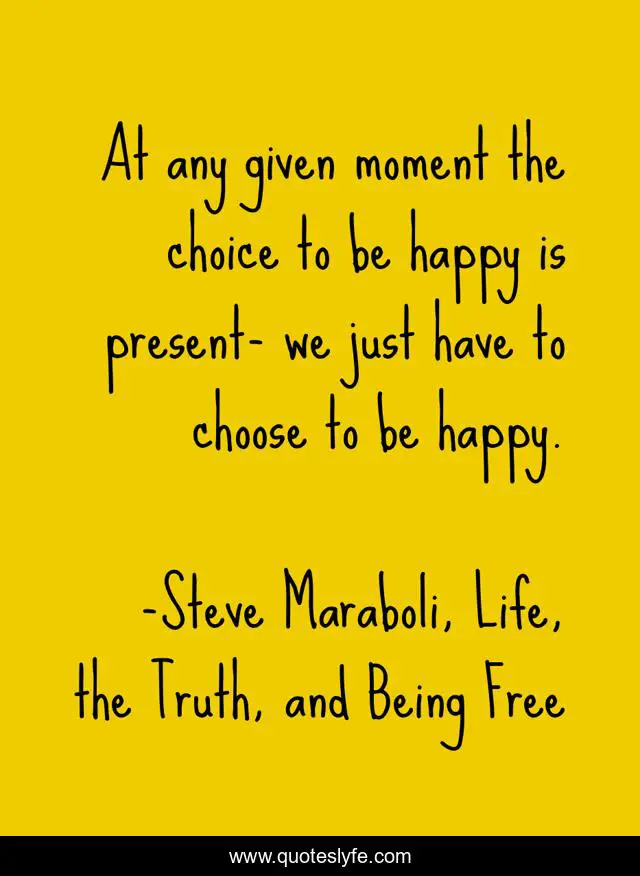 At any given moment the choice to be happy is present- we just have to choose to be happy.