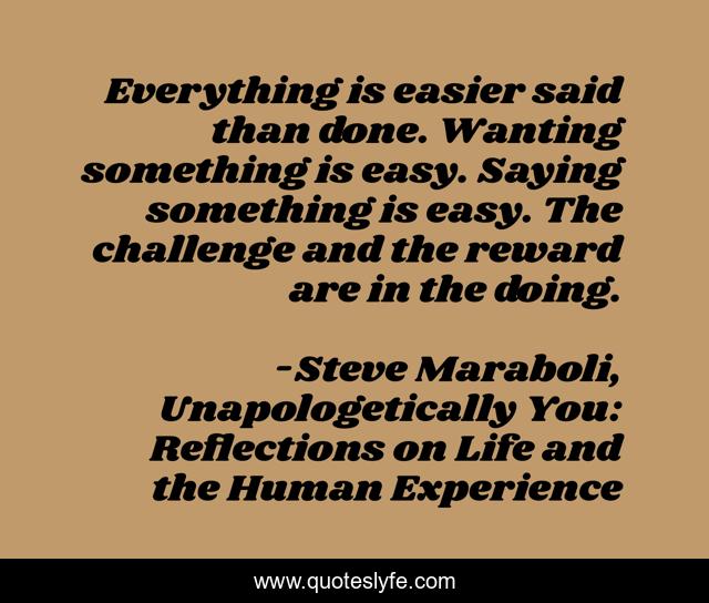 Everything is easier said than done. Wanting something is easy. Saying something is easy. The challenge and the reward are in the doing.