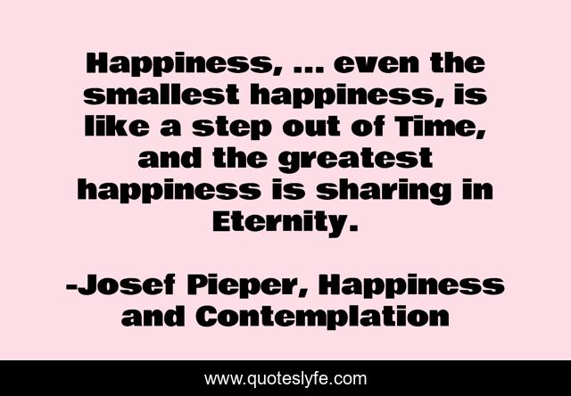 Happiness, ... even the smallest happiness, is like a step out of Time, and the greatest happiness is sharing in Eternity.