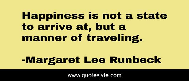 Happiness is not a state to arrive at, but a manner of traveling.
