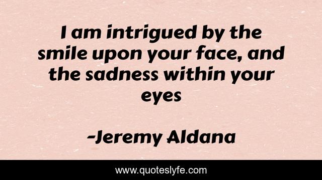 I am intrigued by the smile upon your face, and the sadness within your eyes