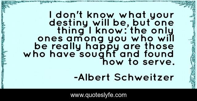 I don't know what your destiny will be, but one thing I know: the only ones among you who will be really happy are those who have sought and found how to serve.