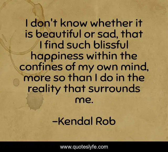 I don't know whether it is beautiful or sad, that I find such blissful happiness within the confines of my own mind, more so than I do in the reality that surrounds me.