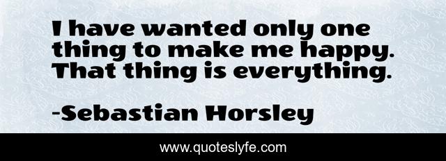 I have wanted only one thing to make me happy. That thing is everything.