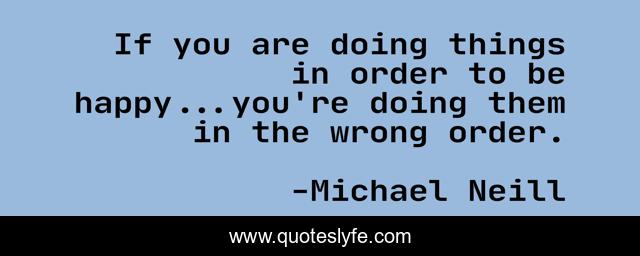 If you are doing things in order to be happy...you're doing them in the wrong order.