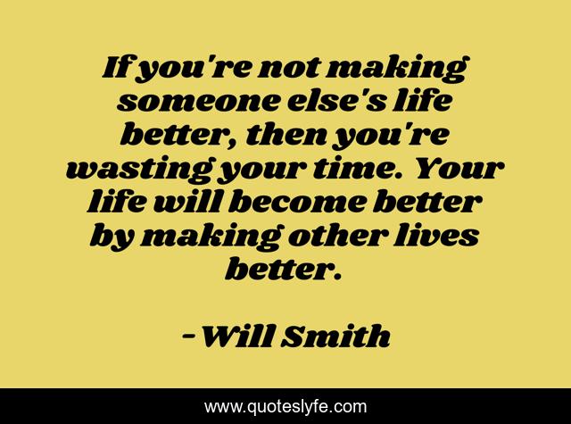 If you're not making someone else's life better, then you're wasting your time. Your life will become better by making other lives better.