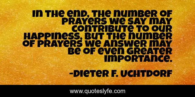 In the end, the number of prayers we say may contribute to our happiness, but the number of prayers we answer may be of even greater importance.