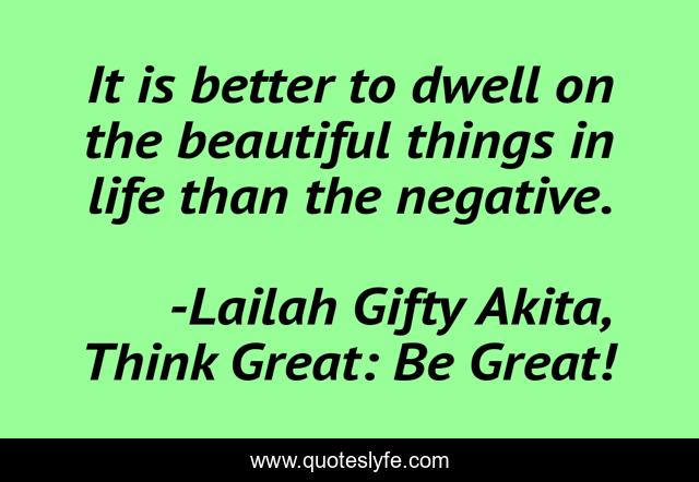It is better to dwell on the beautiful things in life than the negative.