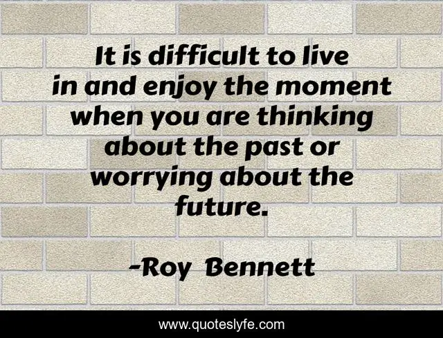 It is difficult to live in and enjoy the moment when you are thinking about the past or worrying about the future.