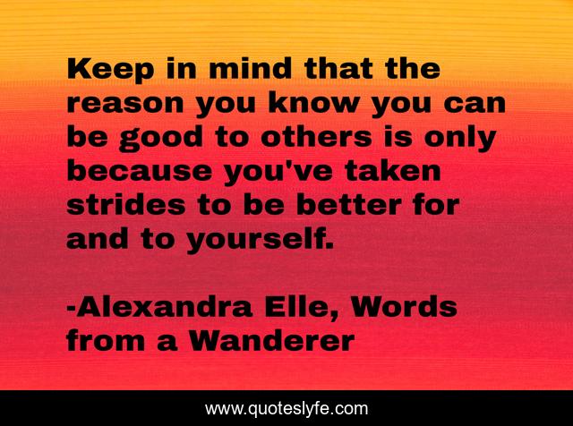 Keep in mind that the reason you know you can be good to others is only because you've taken strides to be better for and to yourself.