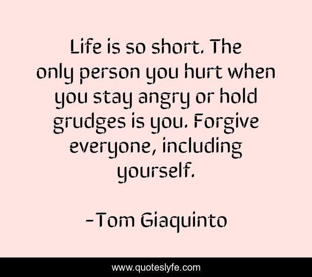 Life is so short. The only person you hurt when you stay angry or hold grudges is you. Forgive everyone, including yourself.