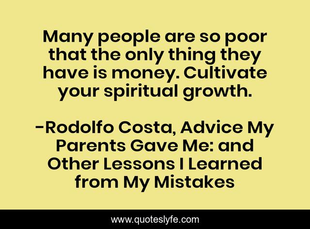 Many people are so poor that the only thing they have is money. Cultivate your spiritual growth.