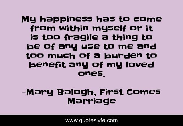 My happiness has to come from within myself or it is too fragile a thing to be of any use to me and too much of a burden to benefit any of my loved ones.