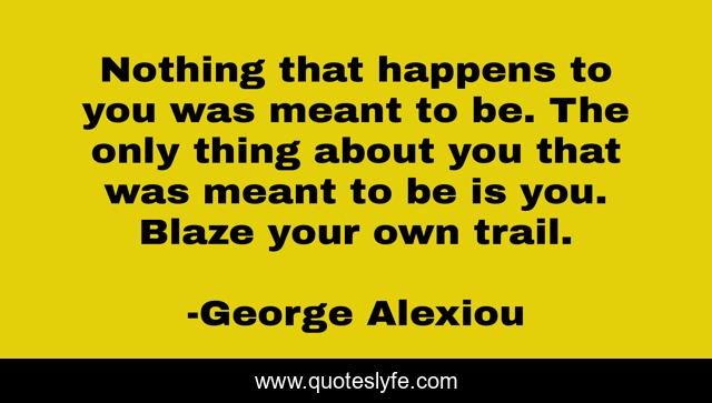 Nothing that happens to you was meant to be. The only thing about you that was meant to be is you. Blaze your own trail.