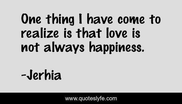 One thing I have come to realize is that love is not always happiness.