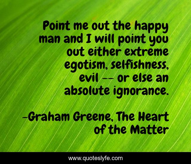 Point me out the happy man and I will point you out either extreme egotism, selfishness, evil -- or else an absolute ignorance.